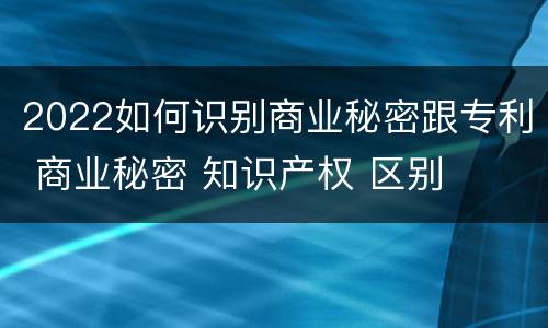2022如何识别商业秘密跟专利 商业秘密 知识产权 区别
