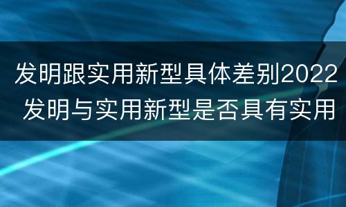 发明跟实用新型具体差别2022 发明与实用新型是否具有实用性