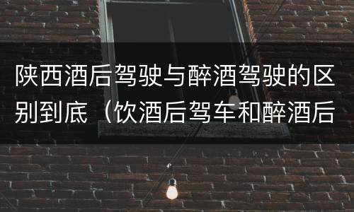 陕西酒后驾驶与醉酒驾驶的区别到底（饮酒后驾车和醉酒后驾车有什么区别）