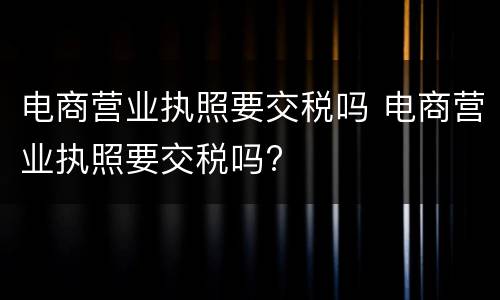 电商营业执照要交税吗 电商营业执照要交税吗?