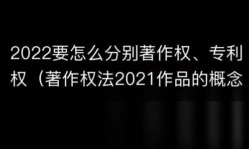 2022要怎么分别著作权、专利权（著作权法2021作品的概念）