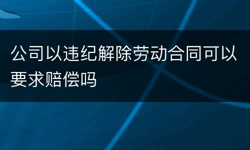 公司以违纪解除劳动合同可以要求赔偿吗