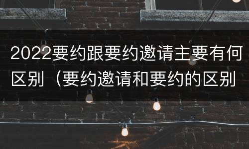 2022要约跟要约邀请主要有何区别（要约邀请和要约的区别是什么）