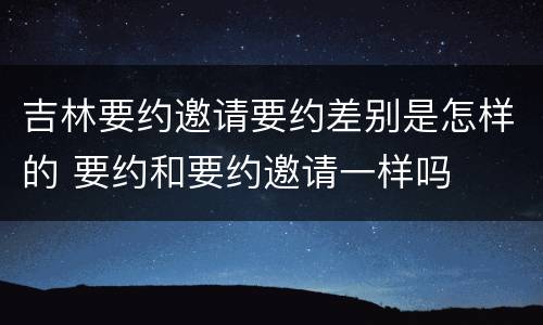 吉林要约邀请要约差别是怎样的 要约和要约邀请一样吗