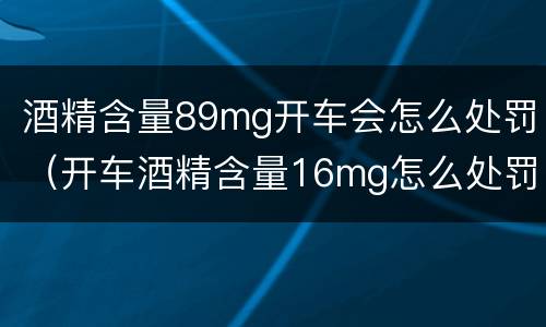 酒精含量89mg开车会怎么处罚（开车酒精含量16mg怎么处罚）