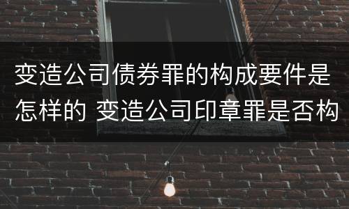 变造公司债券罪的构成要件是怎样的 变造公司印章罪是否构成犯罪