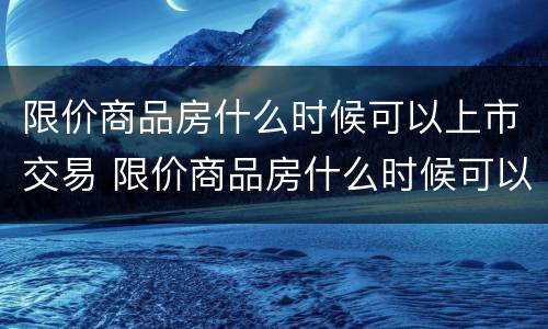 限价商品房什么时候可以上市交易 限价商品房什么时候可以上市交易的