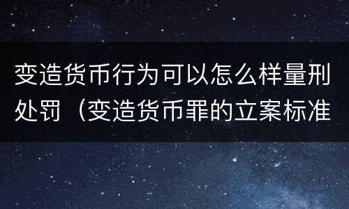 变造货币行为可以怎么样量刑处罚（变造货币罪的立案标准）