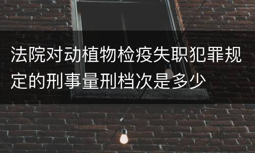 法院对动植物检疫失职犯罪规定的刑事量刑档次是多少