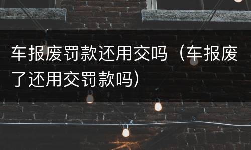 车报废罚款还用交吗（车报废了还用交罚款吗）