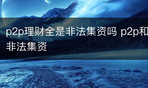 p2p理财全是非法集资吗 p2p和非法集资