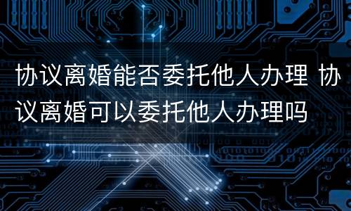 协议离婚能否委托他人办理 协议离婚可以委托他人办理吗