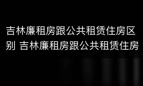吉林廉租房跟公共租赁住房区别 吉林廉租房跟公共租赁住房区别是什么