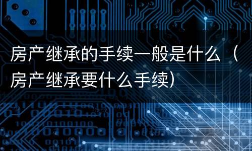 房产继承的手续一般是什么（房产继承要什么手续）