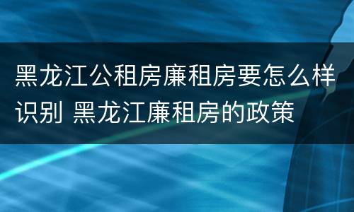 黑龙江公租房廉租房要怎么样识别 黑龙江廉租房的政策