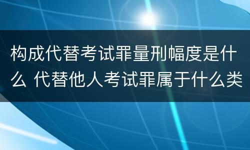 构成代替考试罪量刑幅度是什么 代替他人考试罪属于什么类犯罪