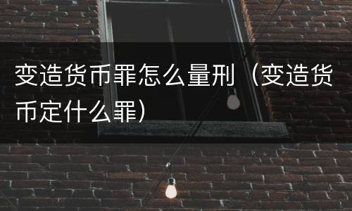 变造货币罪怎么量刑（变造货币定什么罪）