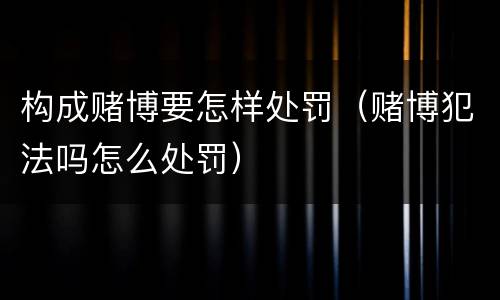 构成赌博要怎样处罚（赌博犯法吗怎么处罚）