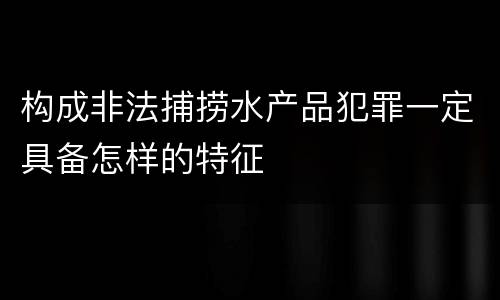 构成非法捕捞水产品犯罪一定具备怎样的特征