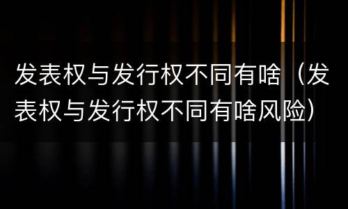 发表权与发行权不同有啥（发表权与发行权不同有啥风险）