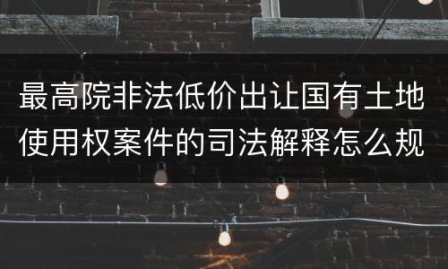 最高院非法低价出让国有土地使用权案件的司法解释怎么规定的