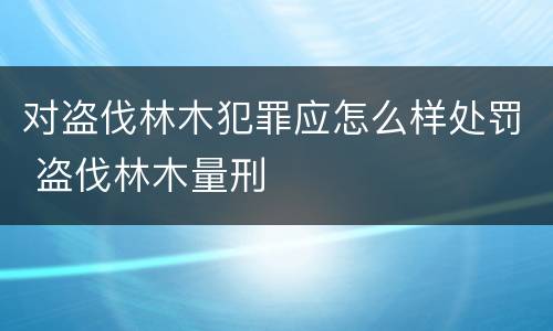 对盗伐林木犯罪应怎么样处罚 盗伐林木量刑
