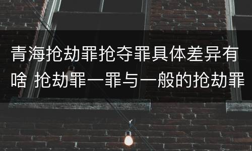 青海抢劫罪抢夺罪具体差异有啥 抢劫罪一罪与一般的抢劫罪区别