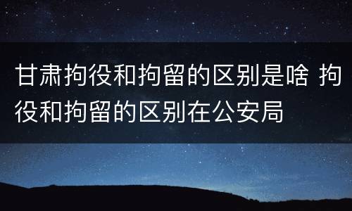 甘肃拘役和拘留的区别是啥 拘役和拘留的区别在公安局