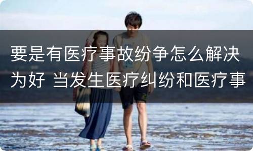 要是有医疗事故纷争怎么解决为好 当发生医疗纠纷和医疗事故时你如何做