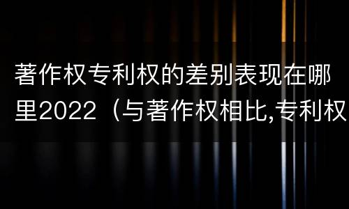 著作权专利权的差别表现在哪里2022（与著作权相比,专利权有哪些特征）