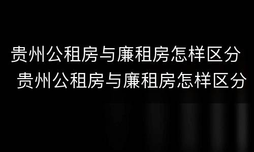 贵州公租房与廉租房怎样区分 贵州公租房与廉租房怎样区分的