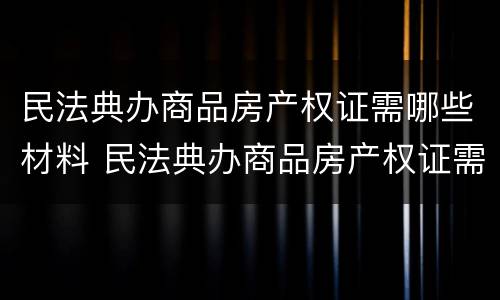 民法典办商品房产权证需哪些材料 民法典办商品房产权证需哪些材料和手续