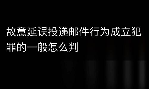 故意延误投递邮件行为成立犯罪的一般怎么判