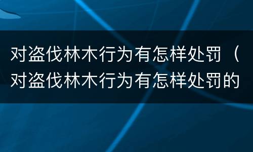 对盗伐林木行为有怎样处罚（对盗伐林木行为有怎样处罚的规定）