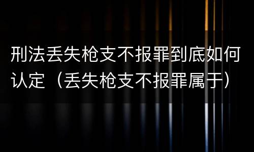 刑法丢失枪支不报罪到底如何认定（丢失枪支不报罪属于）