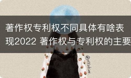 著作权专利权不同具体有啥表现2022 著作权与专利权的主要区别