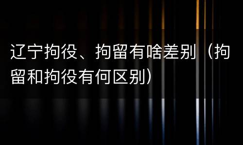 辽宁拘役、拘留有啥差别（拘留和拘役有何区别）