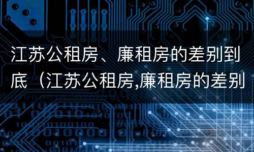 江苏公租房、廉租房的差别到底（江苏公租房,廉租房的差别到底多大）