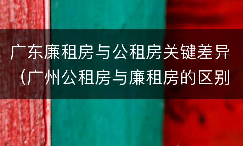 广东廉租房与公租房关键差异（广州公租房与廉租房的区别）