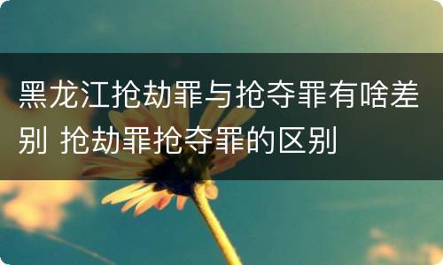 黑龙江抢劫罪与抢夺罪有啥差别 抢劫罪抢夺罪的区别