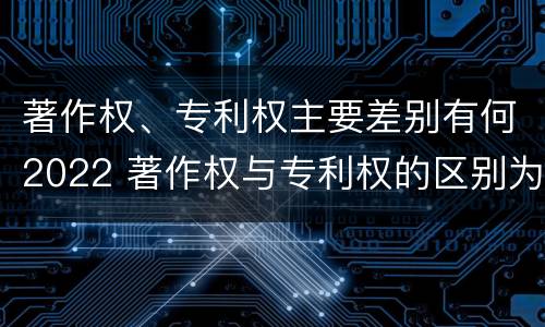 著作权、专利权主要差别有何2022 著作权与专利权的区别为