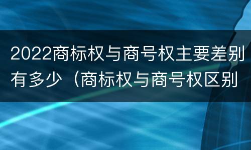 2022商标权与商号权主要差别有多少（商标权与商号权区别）
