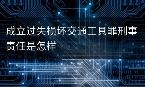 成立过失损坏交通工具罪刑事责任是怎样