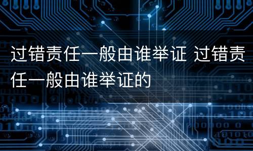 过错责任一般由谁举证 过错责任一般由谁举证的