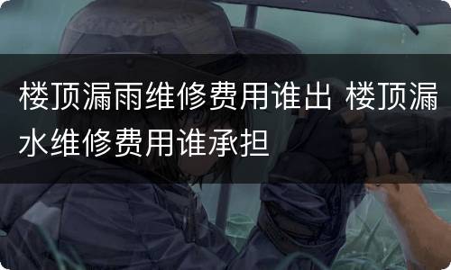 楼顶漏雨维修费用谁出 楼顶漏水维修费用谁承担