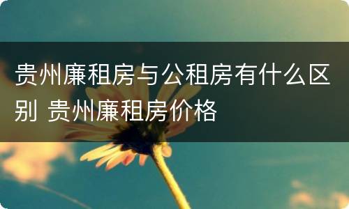贵州廉租房与公租房有什么区别 贵州廉租房价格