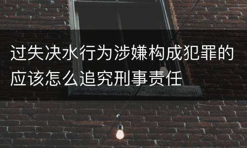 过失决水行为涉嫌构成犯罪的应该怎么追究刑事责任