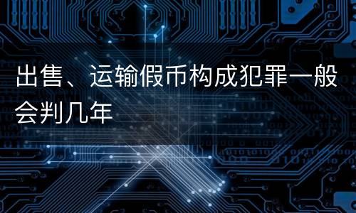 出售、运输假币构成犯罪一般会判几年