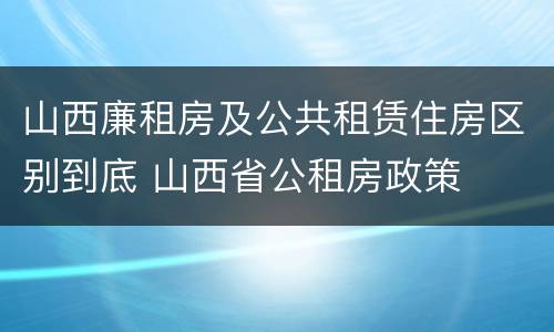 山西廉租房及公共租赁住房区别到底 山西省公租房政策