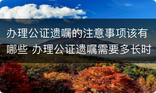 办理公证遗嘱的注意事项该有哪些 办理公证遗嘱需要多长时间